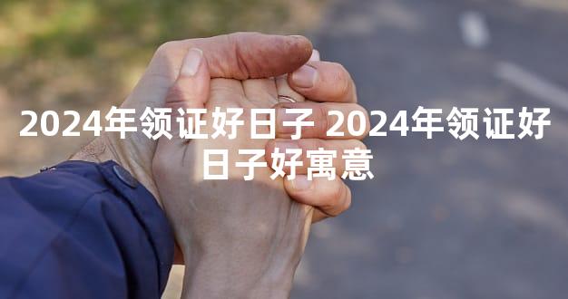 2024年领证好日子 2024年领证好日子好寓意